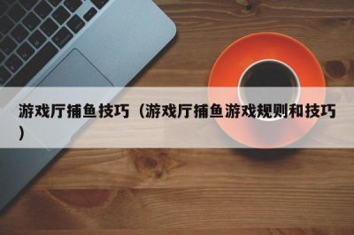 ​游戏厅捕鱼技巧（游戏厅捕鱼游戏规则和技巧）